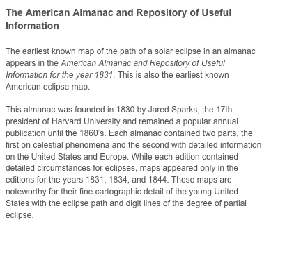 The American Almanac and Repository of Useful Information

The earliest known map of the path of a solar eclipse in an almanac appears in the American Almanac and Repository of Useful Information for the year 1831. This is also the earliest known American eclipse map.

This almanac was founded in 1830 by Jared Sparks, the 17th president of Harvard University and remained a popular annual publication until the 1860’s. Each almanac contained two parts, the first on celestial phenomena and the second with detailed information on the United States and Europe. While each edition contained detailed circumstances for eclipses, maps appeared only in the editions for the years 1831, 1834, and 1844. These maps are noteworthy for their fine cartographic detail of the young United States with the eclipse path and digit lines of the degree of partial eclipse. 

